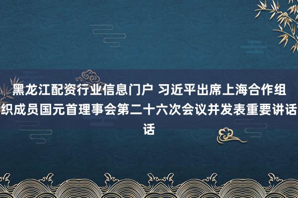 黑龙江配资行业信息门户 习近平出席上海合作组织成员国元首理事会第二十六次会议并发表重要讲话