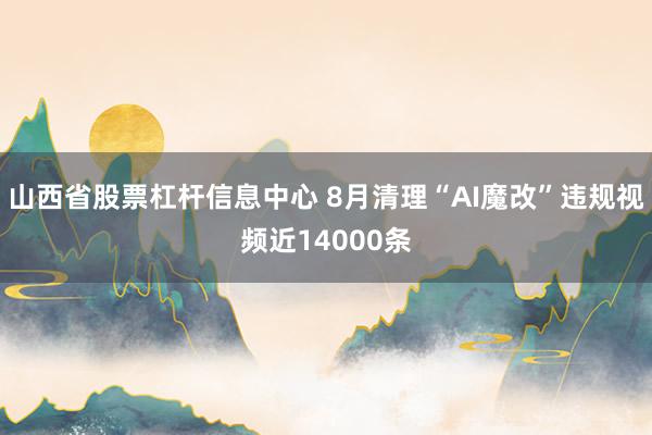 山西省股票杠杆信息中心 8月清理“AI魔改”违规视频近14000条