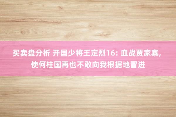 买卖盘分析 开国少将王定烈16: 血战贾家寨, 使何柱国再也不敢向我根据地冒进