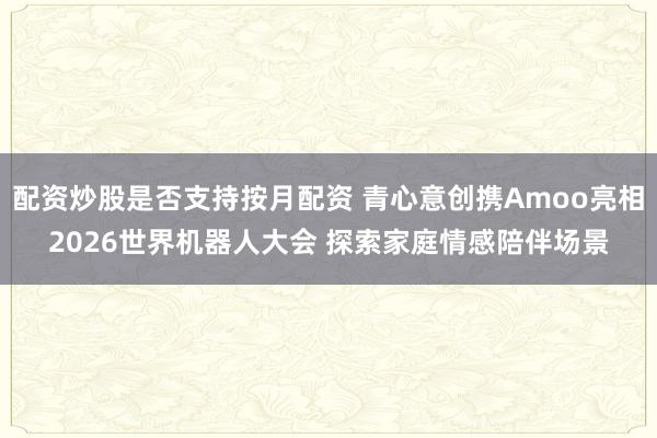 配资炒股是否支持按月配资 青心意创携Amoo亮相2026世界机器人大会 探索家庭情感陪伴场景