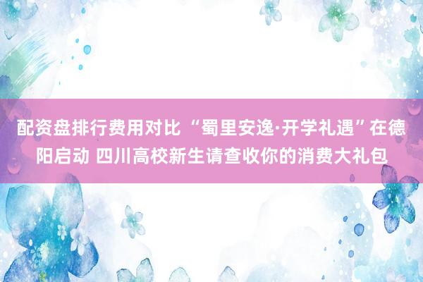 配资盘排行费用对比 “蜀里安逸·开学礼遇”在德阳启动 四川高校新生请查收你的消费大礼包