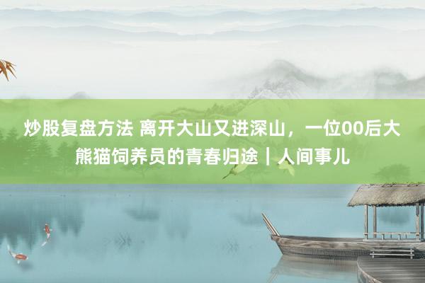 炒股复盘方法 离开大山又进深山，一位00后大熊猫饲养员的青春归途｜人间事儿
