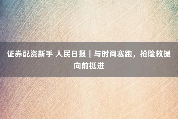 证券配资新手 人民日报｜与时间赛跑，抢险救援向前挺进