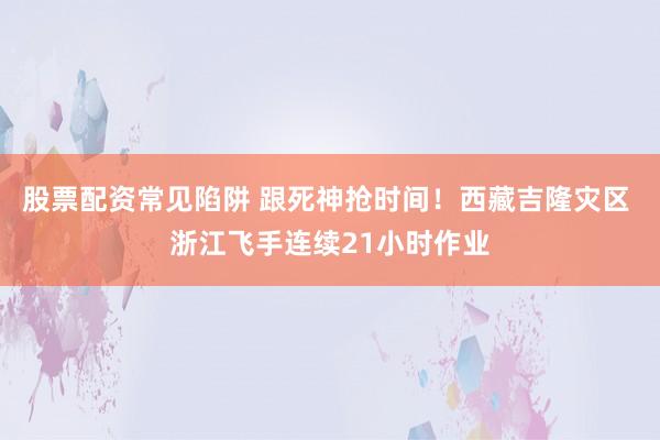 股票配资常见陷阱 跟死神抢时间！西藏吉隆灾区 浙江飞手连续21小时作业