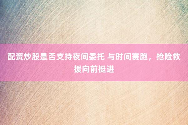 配资炒股是否支持夜间委托 与时间赛跑，抢险救援向前挺进