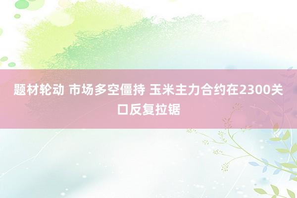 题材轮动 市场多空僵持 玉米主力合约在2300关口反复拉锯