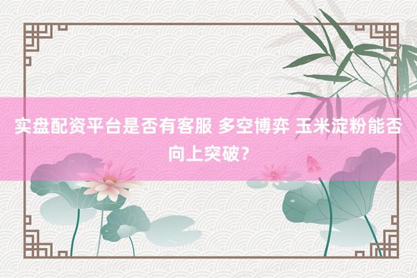 实盘配资平台是否有客服 多空博弈 玉米淀粉能否向上突破？