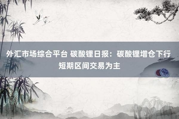 外汇市场综合平台 碳酸锂日报：碳酸锂增仓下行 短期区间交易为主