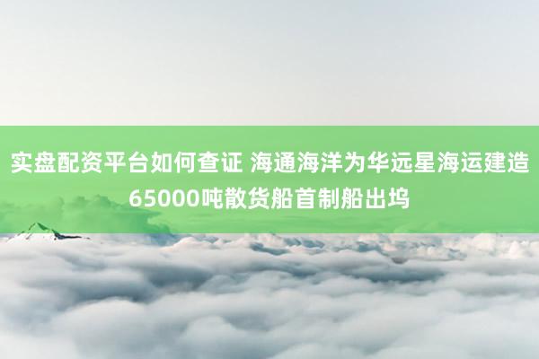 实盘配资平台如何查证 海通海洋为华远星海运建造65000吨散货船首制船出坞