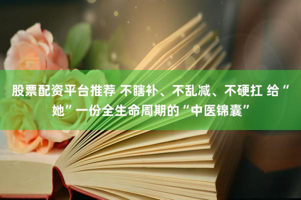 股票配资平台推荐 不瞎补、不乱减、不硬扛 给“她”一份全生命周期的“中医锦囊”