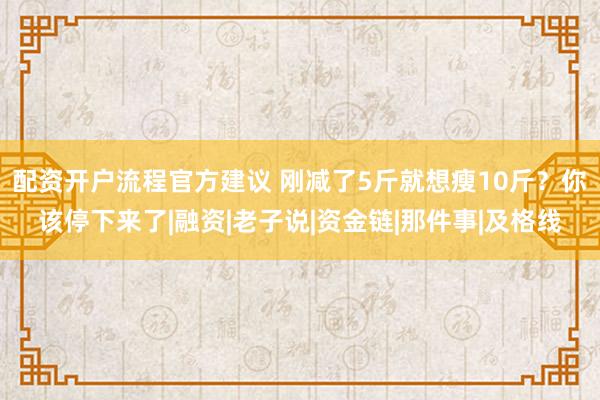 配资开户流程官方建议 刚减了5斤就想瘦10斤？你该停下来了|融资|老子说|资金链|那件事|及格线