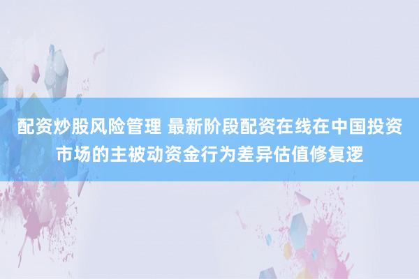 配资炒股风险管理 最新阶段配资在线在中国投资市场的主被动资金行为差异估值修复逻
