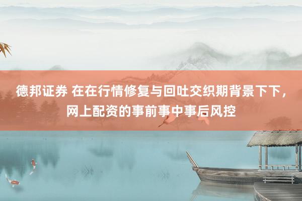 德邦证券 在在行情修复与回吐交织期背景下下，网上配资的事前事中事后风控