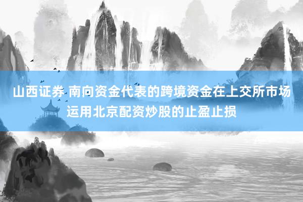 山西证券 南向资金代表的跨境资金在上交所市场运用北京配资炒股的止盈止损