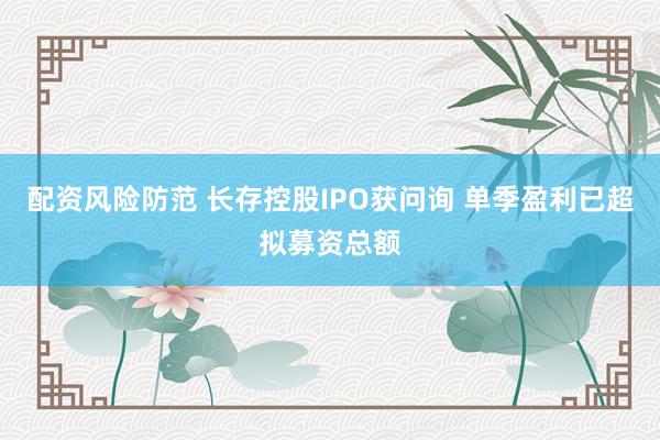 配资风险防范 长存控股IPO获问询 单季盈利已超拟募资总额