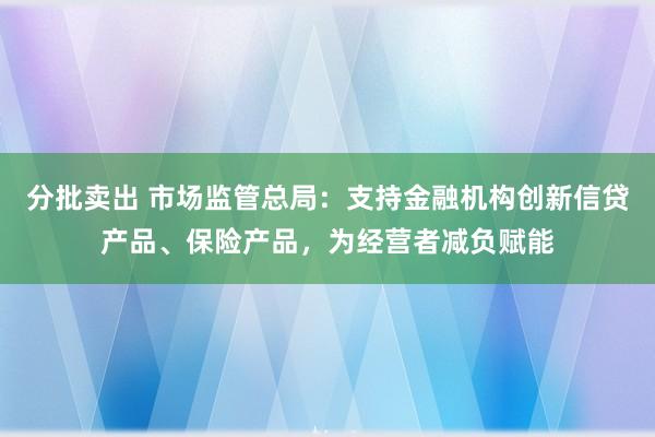 分批卖出 市场监管总局：支持金融机构创新信贷产品、保险产品，为经营者减负赋能