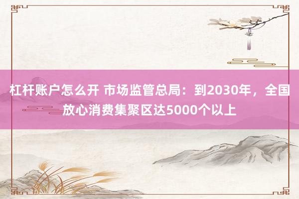 杠杆账户怎么开 市场监管总局：到2030年，全国放心消费集聚区达5000个以上
