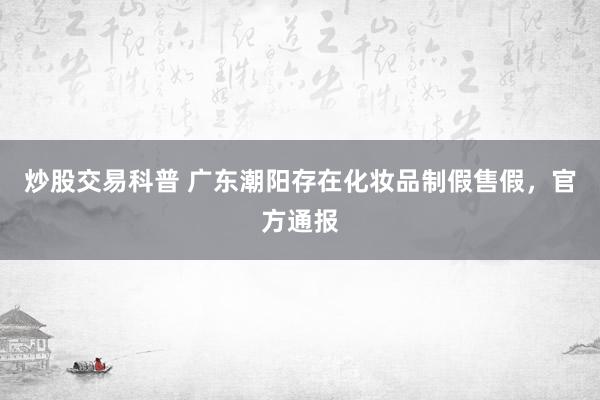 炒股交易科普 广东潮阳存在化妆品制假售假,官方通报