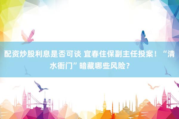 配资炒股利息是否可谈 宜春住保副主任投案！“清水衙门”暗藏哪些风险？