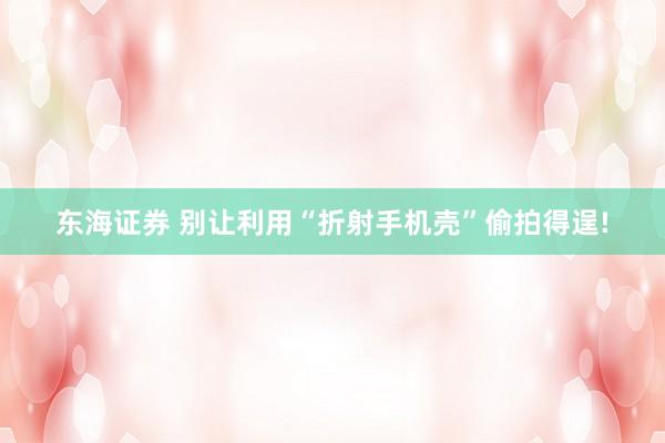 东海证券 别让利用“折射手机壳”偷拍得逞!