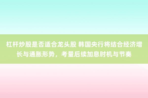 杠杆炒股是否适合龙头股 韩国央行将结合经济增长与通胀形势，考量后续加息时机与节奏
