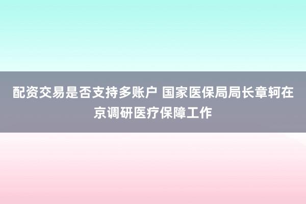 配资交易是否支持多账户 国家医保局局长章轲在京调研医疗保障工作