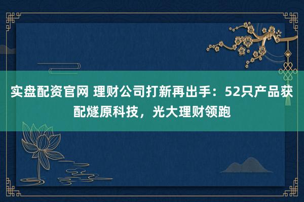 实盘配资官网 理财公司打新再出手：52只产品获配燧原科技，光大理财领跑