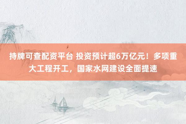 持牌可查配资平台 投资预计超6万亿元！多项重大工程开工，国家水网建设全面提速
