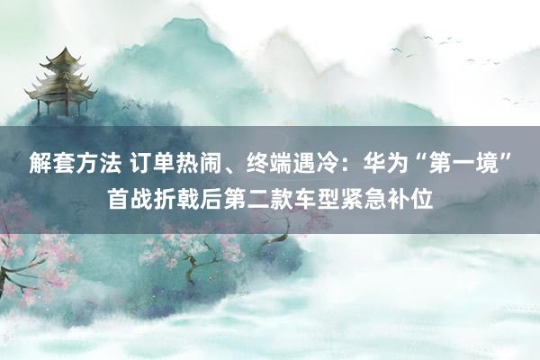 解套方法 订单热闹、终端遇冷：华为“第一境”首战折戟后第二款车型紧急补位