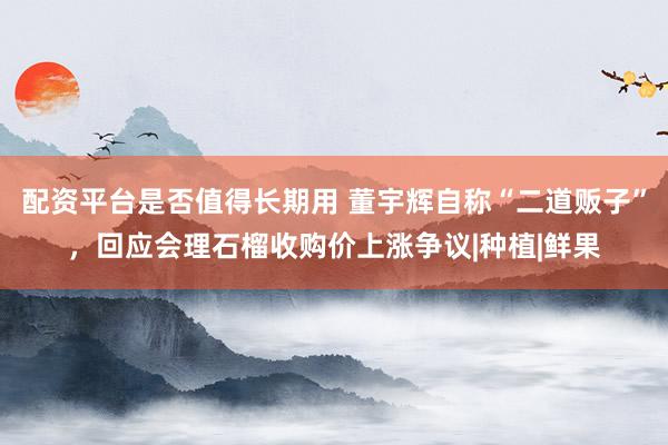 配资平台是否值得长期用 董宇辉自称“二道贩子”，回应会理石榴收购价上涨争议|种植|鲜果
