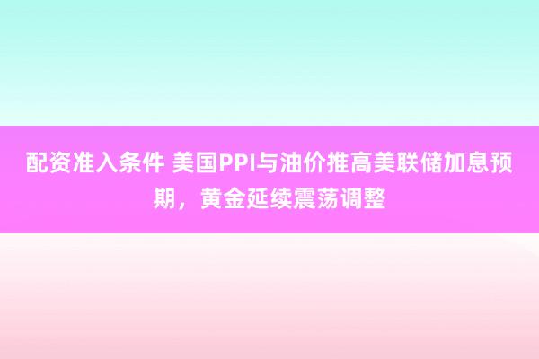 配资准入条件 美国PPI与油价推高美联储加息预期，黄金延续震荡调整