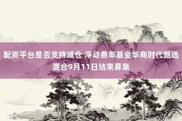 配资平台是否支持减仓 浮动费率基金华商时代甄选混合9月11日结束募集