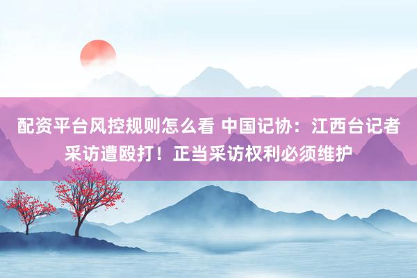 配资平台风控规则怎么看 中国记协：江西台记者采访遭殴打！正当采访权利必须维护