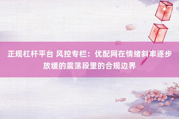 正规杠杆平台 风控专栏：优配网在情绪斜率逐步放缓的震荡段里的合规边界