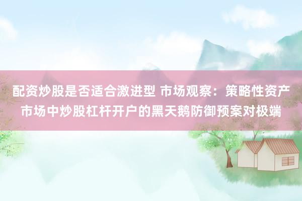 配资炒股是否适合激进型 市场观察：策略性资产市场中炒股杠杆开户的黑天鹅防御预案对极端