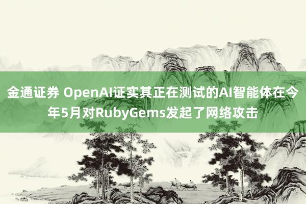 金通证券 OpenAI证实其正在测试的AI智能体在今年5月对RubyGems发起了网络攻击