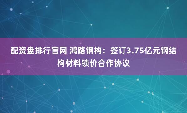 配资盘排行官网 鸿路钢构：签订3.75亿元钢结构材料锁价合作协议