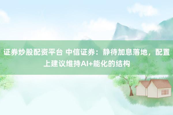 证券炒股配资平台 中信证券：静待加息落地，配置上建议维持AI+能化的结构