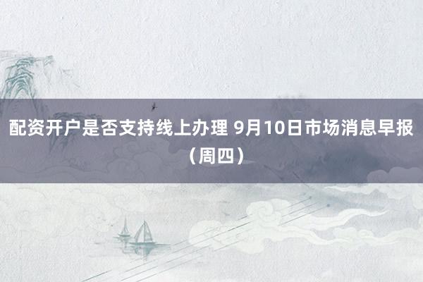 配资开户是否支持线上办理 9月10日市场消息早报（周四）