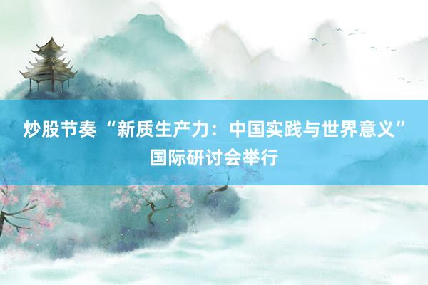炒股节奏 “新质生产力：中国实践与世界意义”国际研讨会举行