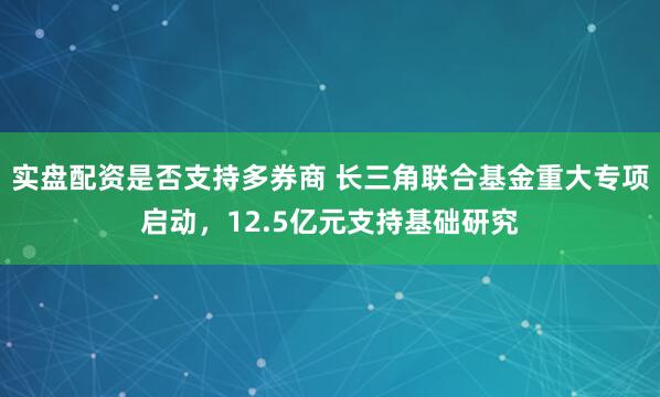 实盘配资是否支持多券商 长三角联合基金重大专项启动，12.5亿元支持基础研究