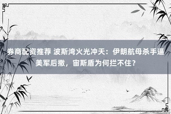 券商配资推荐 波斯湾火光冲天：伊朗航母杀手逼美军后撤，宙斯盾为何拦不住？