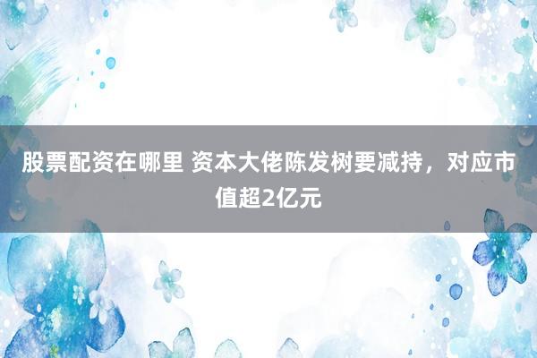 股票配资在哪里 资本大佬陈发树要减持，对应市值超2亿元