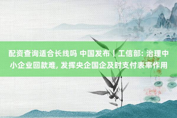 配资查询适合长线吗 中国发布丨工信部: 治理中小企业回款难, 发挥央企国企及时支付表率作用
