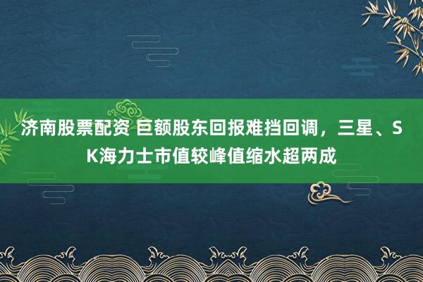 济南股票配资 巨额股东回报难挡回调，三星、SK海力士市值较峰值缩水超两成