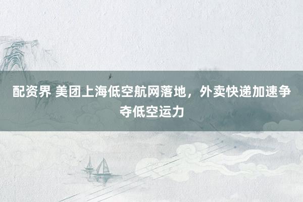 配资界 美团上海低空航网落地，外卖快递加速争夺低空运力