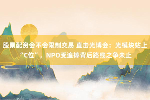 股票配资会不会限制交易 直击光博会：光模块站上“C位”，NPO受追捧背后路线之争未止