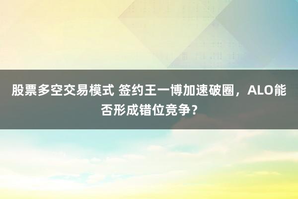 股票多空交易模式 签约王一博加速破圈，ALO能否形成错位竞争？