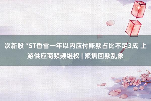 次新股 *ST香雪一年以内应付账款占比不足3成 上游供应商频频维权 | 聚焦回款乱象