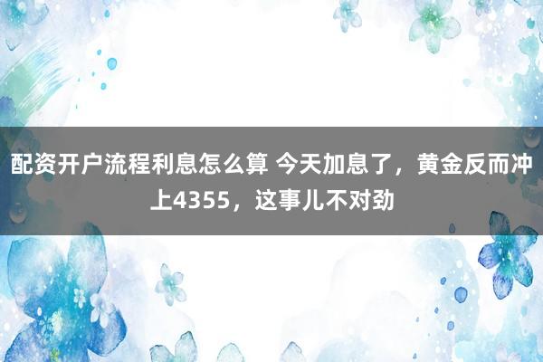 配资开户流程利息怎么算 今天加息了，黄金反而冲上4355，这事儿不对劲